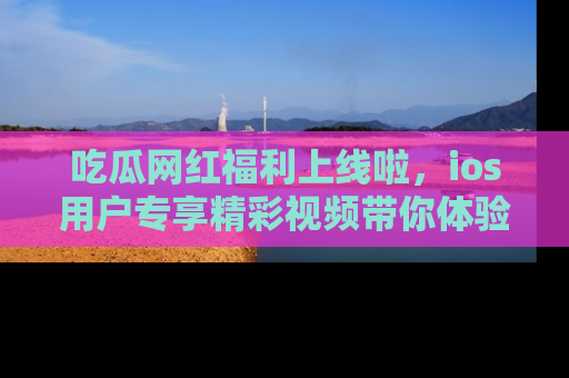 吃瓜网红福利上线啦，ios用户专享精彩视频带你体验乐趣！