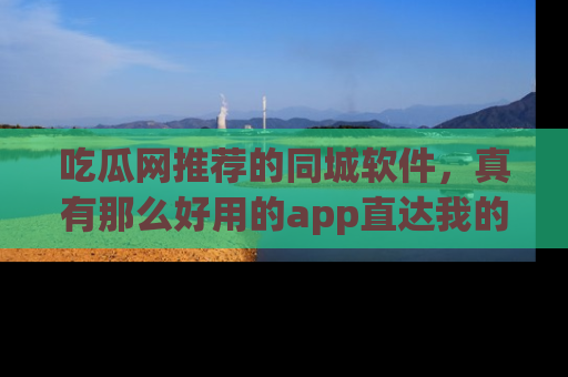 吃瓜网推荐的同城软件，真有那么好用的app直达我的心吗？