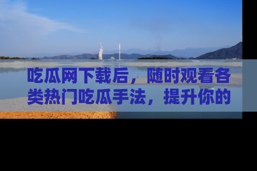 吃瓜网下载后，随时观看各类热门吃瓜手法，提升你的社交技能！