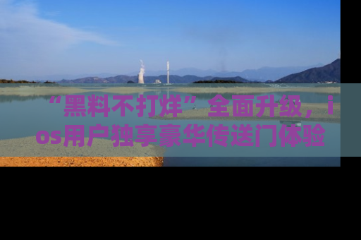 “黑料不打烊”全面升级,ios用户独享豪华传送门体验!