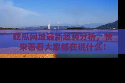 吃瓜网址最新趋势分析，快来看看大家都在说什么！