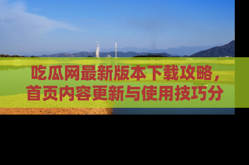 吃瓜网最新版本下载攻略，首页内容更新与使用技巧分享