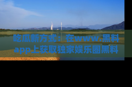 吃瓜新方式：在www.黑料app上获取独家娱乐圈黑料信息