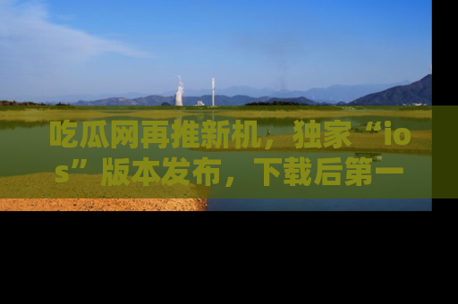 吃瓜网再推新机，独家“ios”版本发布，下载后第一时间获取热点吃瓜信息！