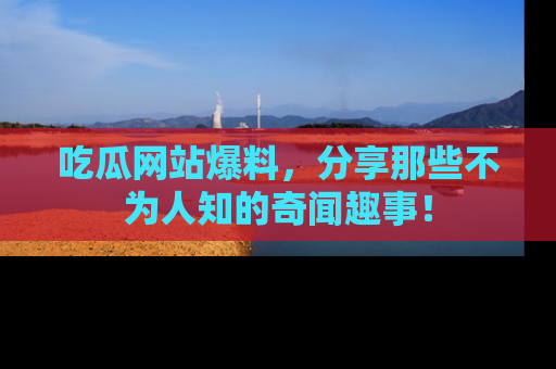 吃瓜网站爆料，分享那些不为人知的奇闻趣事！
