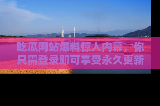 吃瓜网站爆料惊人内幕，你只需登录即可享受永久更新服务！