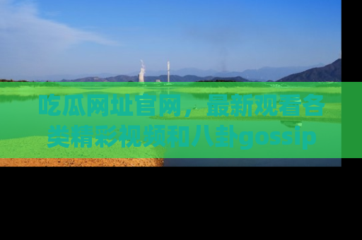 吃瓜网址官网，最新观看各类精彩视频和八卦gossip
