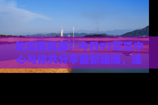 吃瓜新风潮！今日91吃瓜中心与你共分享最新趣闻，速来点击入口看看吧！