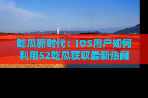 吃瓜新时代：IOS用户如何利用52吃瓜获取最新热闻