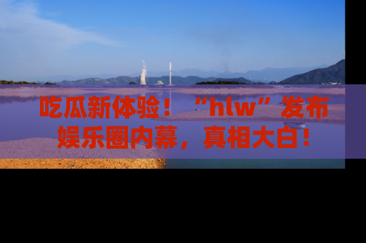 吃瓜新体验！“hlw”发布娱乐圈内幕，真相大白！