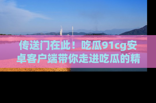 传送门在此！吃瓜91cg安卓客户端带你走进吃瓜的精彩世界