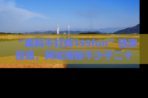 “黑料不打烊155fun”独家报道,网址揭秘不少于二十条惊人黑料新闻!