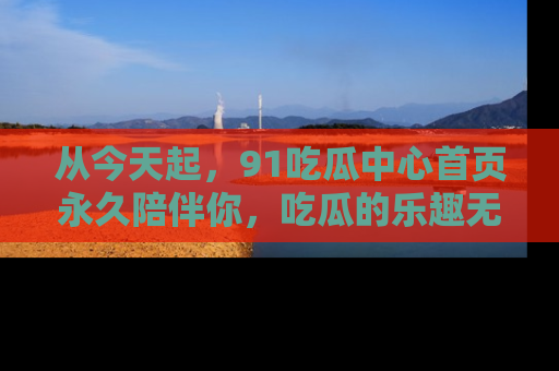 从今天起，91吃瓜中心首页永久陪伴你，吃瓜的乐趣无穷无尽！