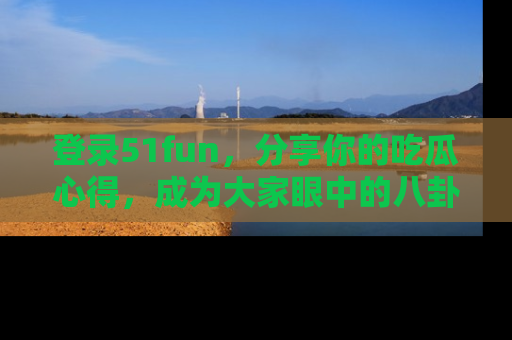 登录51fun，分享你的吃瓜心得，成为大家眼中的八卦专家！