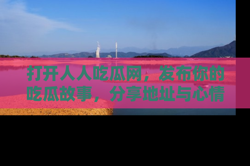 打开人人吃瓜网，发布你的吃瓜故事，分享地址与心情！