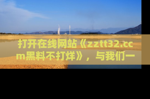 打开在线网站《zztt32.ccm黑料不打烊》，与我们一起揭露那些鲜为人知的黑料与明星秘密！