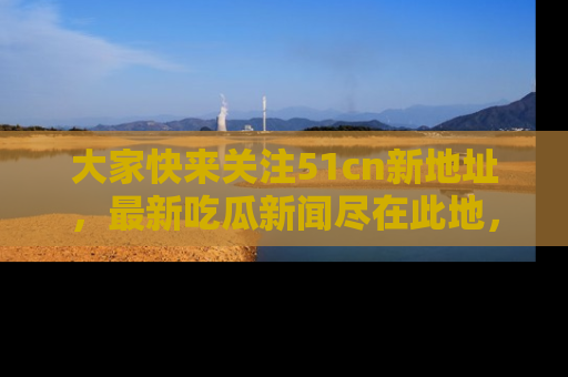 大家快来关注51cn新地址，最新吃瓜新闻尽在此地，绝对不容错过哦！