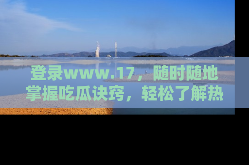 登录www.17，随时随地掌握吃瓜诀窍，轻松了解热点！