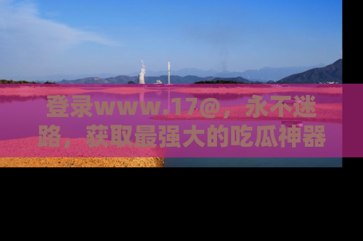 登录www.17@，永不迷路，获取最强大的吃瓜神器，解锁娱乐新动态。