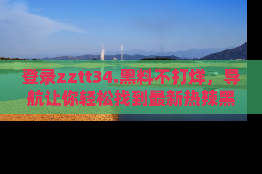 登录zztt34.黑料不打烊，导航让你轻松找到最新热辣黑料，吃瓜更方便！