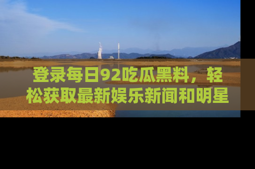 登录每日92吃瓜黑料，轻松获取最新娱乐新闻和明星炒作背后的真相