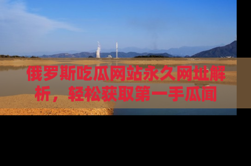 俄罗斯吃瓜网站永久网址解析，轻松获取第一手瓜闻