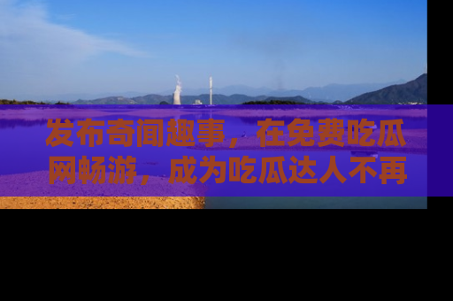 发布奇闻趣事，在免费吃瓜网畅游，成为吃瓜达人不再是梦！