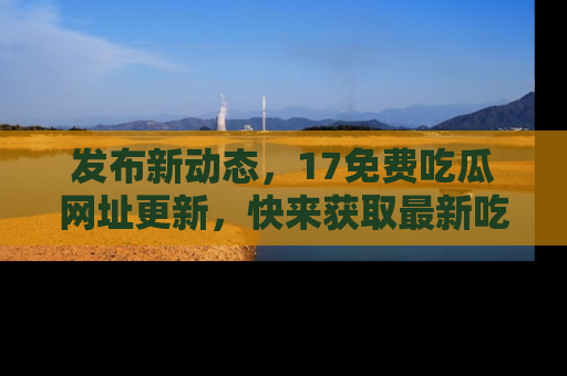 发布新动态，17免费吃瓜网址更新，快来获取最新吃瓜信息哦！