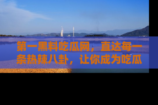 第一黑料吃瓜网，直达每一条热辣八卦，让你成为吃瓜达人！