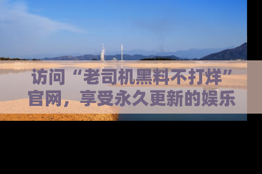 访问“老司机黑料不打烊”官网，享受永久更新的娱乐八卦和内幕新闻！