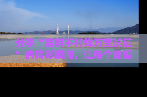 分享“黑料不打烊万里长征”的精彩瞬间，让每个吃瓜人都乐在其中！