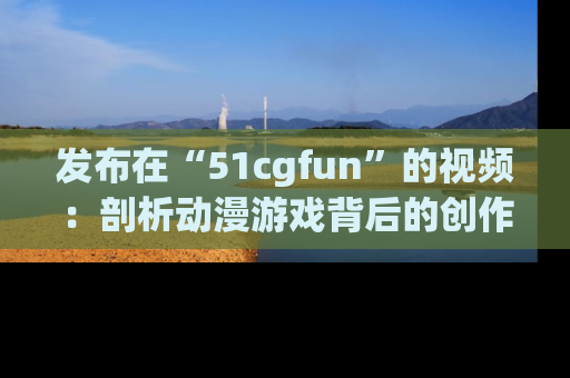 发布在“51cgfun”的视频：剖析动漫游戏背后的创作故事与文化意蕴！
