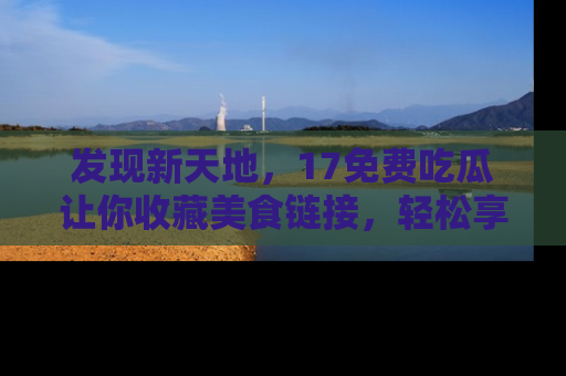 发现新天地，17免费吃瓜让你收藏美食链接，轻松享受美好生活