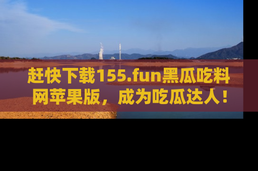 赶快下载155.fun黑瓜吃料网苹果版，成为吃瓜达人！