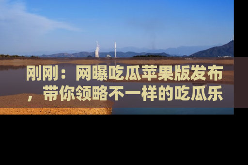 刚刚：网曝吃瓜苹果版发布，带你领略不一样的吃瓜乐趣！