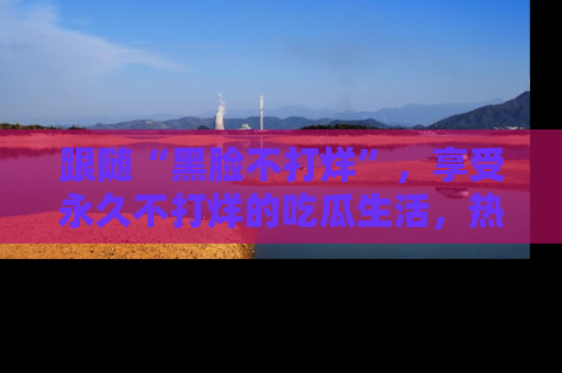 跟随“黑脸不打烊”，享受永久不打烊的吃瓜生活，热辣八卦不断