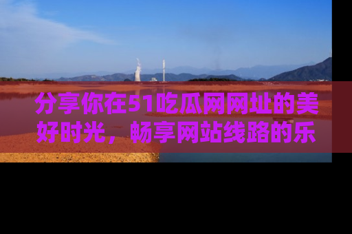 分享你在51吃瓜网网址的美好时光，畅享网站线路的乐趣！