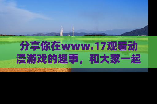 分享你在www.17观看动漫游戏的趣事，和大家一起探讨二次元魅力！