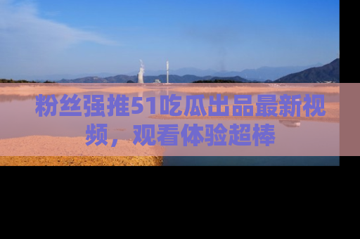 粉丝强推51吃瓜出品最新视频，观看体验超棒