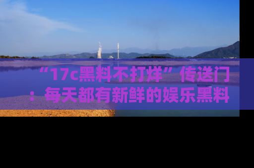 “17c黑料不打烊”传送门:每天都有新鲜的娱乐黑料等你来揭秘!