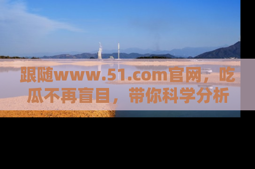 跟随www.51.com官网，吃瓜不再盲目，带你科学分析娱乐圈动态！