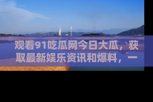 观看91吃瓜网今日大瓜，获取最新娱乐资讯和爆料，一起来围观！