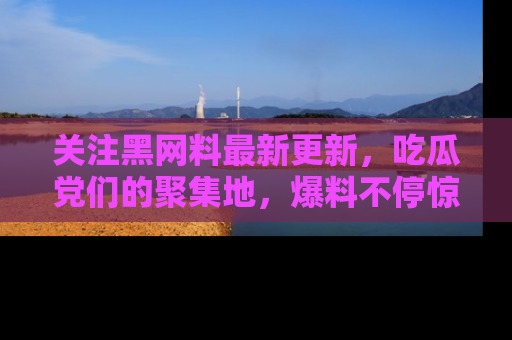 关注黑网料最新更新，吃瓜党们的聚集地，爆料不停惊喜连连！