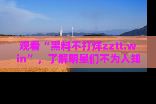 观看“黑料不打烊zztt.win”，了解明星们不为人知的黑料内幕
