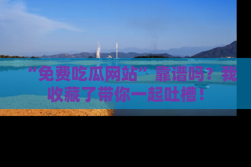 “免费吃瓜网站”靠谱吗?我收藏了带你一起吐槽!