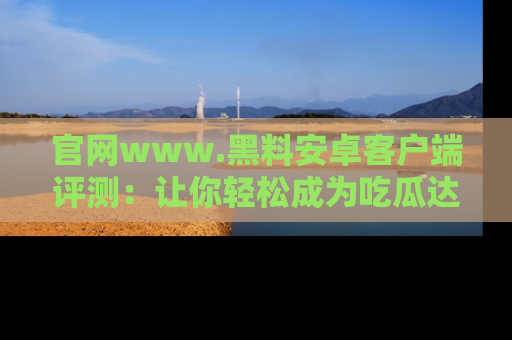 官网www.黑料安卓客户端评测：让你轻松成为吃瓜达人！