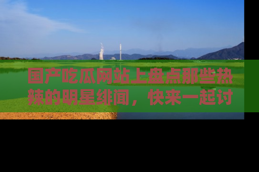 国产吃瓜网站上盘点那些热辣的明星绯闻，快来一起讨论吧！