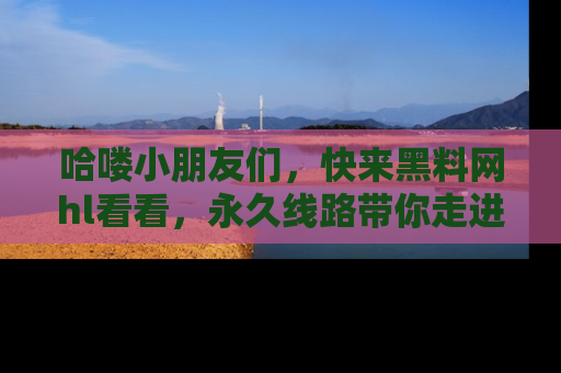 哈喽小朋友们，快来黑料网hl看看，永久线路带你走进吃瓜新天地！