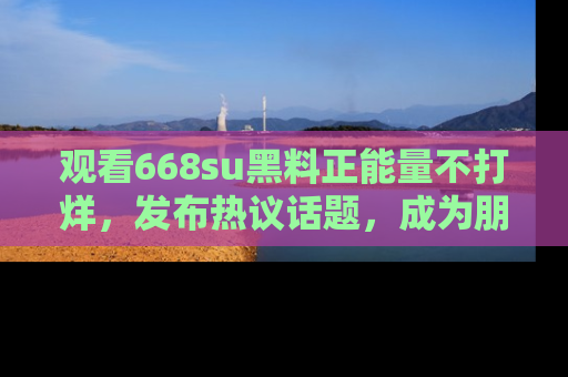 观看668su黑料正能量不打烊，发布热议话题，成为朋友圈焦点！