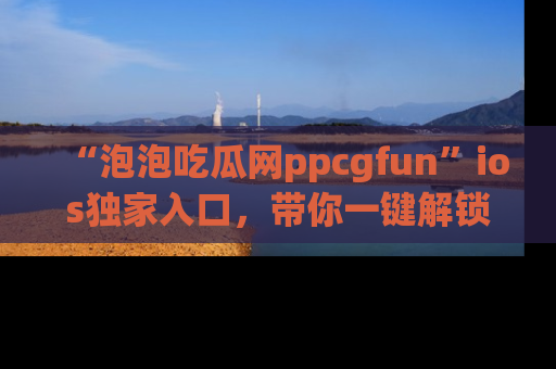 “泡泡吃瓜网ppcgfun”ios独家入口,带你一键解锁最新娱乐资讯,快来吃瓜!